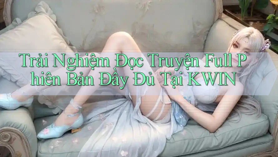 Trải Nghiệm Đọc Truyện Full Phiên Bản Đầy Đủ Tại KWIN