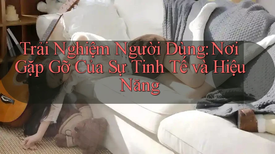 Trải Nghiệm Người Dùng: Nơi Gặp Gỡ Của Sự Tinh Tế và Hiệu Năng
