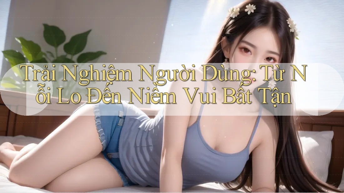 Trải Nghiệm Người Dùng: Từ Nỗi Lo Đến Niềm Vui Bất Tận Trải Nghiệm Người Dùng: Từ Nỗi Lo Đến Niềm Vui Bất Tận