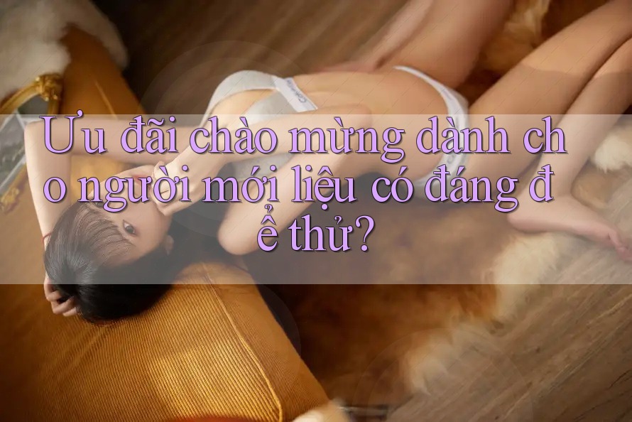 Ưu đãi chào mừng dành cho người mới liệu có đáng để thử? Ưu đãi chào mừng dành cho người mới liệu có đáng để thử?