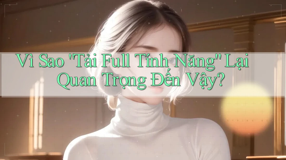 Vì Sao “Tải Full Tính Năng” Lại Quan Trọng Đến Vậy?